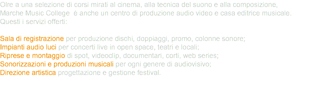 Olre a una selezione di corsi mirati al cinema, alla tecnica del suono e alla composizione, Marche Music College è anche un centro di produzione audio video e casa editrice musicale. Questi i servizi offerti: Sala di registrazione per produzione dischi, doppiaggi, promo, colonne sonore; Impianti audio luci per concerti live in open space, teatri e locali; Riprese e montaggio di spot, videoclip, documentari, corti, web series; Sonorizzazioni e produzioni musicali per ogni genere di audiovisivo; Direzione artistica progettazione e gestione festival. 